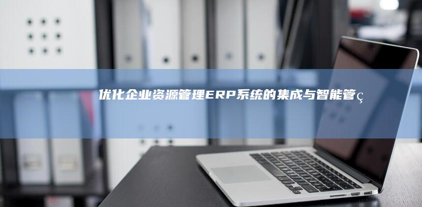 优化企业资源管理：ERP系统的集成与智能管理解决方案